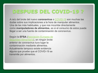 DESPUES DEL COVID-19 ?
A raíz del brote del nuevo coronavirus o COVID-19 son muchas las
dudas sobre sus implicaciones a la hora de manipular alimentos.
Una de las más habituales, y que nos incumbe directamente
como manipuladores de alimentos, es si el consumo de estos puede
llegar a ser una fuente de contaminación de coronavirus.
Según la EFSA (Asociación Europea de
Seguridad Alimentaria), en ningún brote
anterior de coronavirus tuvo lugar la
contaminación mediante alimentos.
Actualmente tampoco existe evidencia
alguna que pruebe que el COVID-19 se
transmite por alimentos.
 