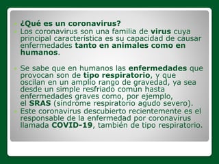  ¿Qué es un coronavirus?
 Los coronavirus son una familia de virus cuya
principal característica es su capacidad de causar
enfermedades tanto en animales como en
humanos.
 Se sabe que en humanos las enfermedades que
provocan son de tipo respiratorio, y que
oscilan en un amplio rango de gravedad, ya sea
desde un simple resfriado común hasta
enfermedades graves como, por ejemplo,
el SRAS (síndrome respiratorio agudo severo).
 Este coronavirus descubierto recientemente es el
responsable de la enfermedad por coronavirus
llamada COVID-19, también de tipo respiratorio.
 