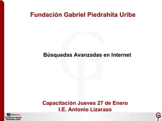 Fundación Gabriel Piedrahita Uribe Búsquedas Avanzadas en Internet Capacitación Jueves 27 de Enero I.E. Antonio Lizarazo 