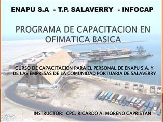 ENAPU S.A - T.P. SALAVERRY - INFOCAP
INSTRUCTOR: CPC. RICARDO A. MORENO CAPRISTAN
CURSO DE CAPACITACION PARA EL PERSONAL DE ENAPU S.A. Y
DE LAS EMPRESAS DE LA COMUNIDAD PORTUARIA DE SALAVERRY
 
