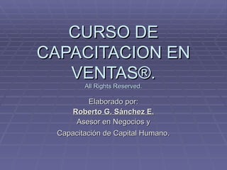 CURSO DE CAPACITACION EN VENTAS®. All Rights Reserved. Elaborado por: Roberto G. Sánchez E. Asesor en Negocios y Capacitación de Capital Humano . 