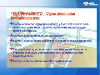 Cómo monitorear actividades dentro y fuera del espacio para
determinar si es seguro que los ingresantes se mantengan
dentro del espacio.
Cómo y cuándo ordenar una evacuación.
Cómo y cuándo contar con los servicios de rescate/emergencia.
Cómo prevenir que personas no autorizadas se acerquen o
ingresen al espacio permitido mientras el ingreso se este
llevando a cabo.
Cómo y cuando realizar rescates desde afuera.
ENTRENAMIENTO – Vigías deben estar
familiarizados con:
 