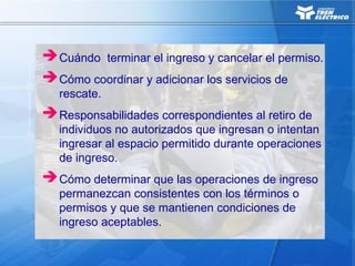 Cuándo terminar el ingreso y cancelar el permiso.
Cómo coordinar y adicionar los servicios de
rescate.
Responsabilidades correspondientes al retiro de
individuos no autorizados que ingresan o intentan
ingresar al espacio permitido durante operaciones
de ingreso.
Cómo determinar que las operaciones de ingreso
permanezcan consistentes con los términos o
permisos y que se mantienen condiciones de
ingreso aceptables.
 
