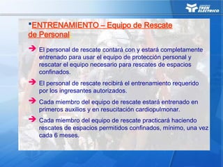  El personal de rescate contará con y estará completamente
entrenado para usar el equipo de protección personal y
rescatar el equipo necesario para rescates de espacios
confinados.
 El personal de rescate recibirá el entrenamiento requerido
por los ingresantes autorizados.
 Cada miembro del equipo de rescate estará entrenado en
primeros auxilios y en resucitación cardiopulmonar.
ENTRENAMIENTO – Equipo de Rescate
de Personal:
 Cada miembro del equipo de rescate practicará haciendo
rescates de espacios permitidos confinados, mínimo, una vez
cada 6 meses.
 