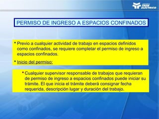  Cualquier supervisor responsable de trabajos que requieran
de permiso de ingreso a espacios confinados puede iniciar su
trámite. El que inicia el trámite deberá consignar fecha
requerida, descripción lugar y duración del trabajo.
 Previo a cualquier actividad de trabajo en espacios definidos
como confinados, se requiere completar el permiso de ingreso a
espacios confinados.
 Inicio del permiso:
PERMISO DE INGRESO A ESPACIOS CONFINADOS
 