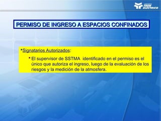 Signatarios Autorizados:
 El supervisor de SSTMA identificado en el permiso es el
único que autoriza el ingreso, luego de la evaluación de los
riesgos y la medición de la atmosfera.
PERMISO DE INGRESO A ESPACIOS CONFINADOS
PERMISO DE INGRESO A ESPACIOS CONFINADOS
 