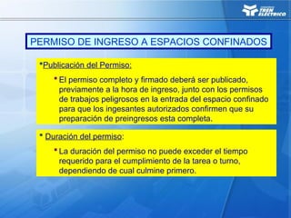 Publicación del Permiso:
 El permiso completo y firmado deberá ser publicado,
previamente a la hora de ingreso, junto con los permisos
de trabajos peligrosos en la entrada del espacio confinado
para que los ingesantes autorizados confirmen que su
preparación de preingresos esta completa.
 Duración del permiso:
 La duración del permiso no puede exceder el tiempo
requerido para el cumplimiento de la tarea o turno,
dependiendo de cual culmine primero.
PERMISO DE INGRESO A ESPACIOS CONFINADOS
 