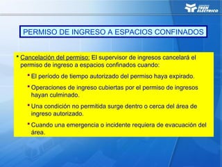 Cancelación del permiso: El supervisor de ingresos cancelará el
permiso de ingreso a espacios confinados cuando:
 El período de tiempo autorizado del permiso haya expirado.
 Operaciones de ingreso cubiertas por el permiso de ingresos
hayan culminado.
 Una condición no permitida surge dentro o cerca del área de
ingreso autorizado.
 Cuando una emergencia o incidente requiera de evacuación del
área.
PERMISO DE INGRESO A ESPACIOS CONFINADOS
 