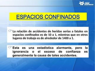 La relación de accidentes de heridas serias a fatales en
espacios confinados es de 10 a 1, mientras que en otros
lugares de trabajo es de alrededor de 1400 a 1.
ESPACIOS CONFINADOS
Esta es una estadística alarmante, pero la
ignorancia o el exceso de confianza es
generalmente la causa de tales accidentes.
 