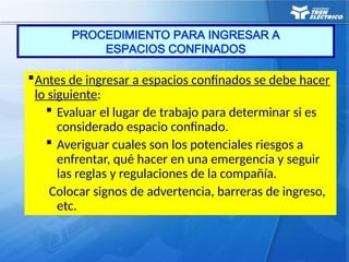PROCEDIMIENTO PARA INGRESAR A
ESPACIOS CONFINADOS
Antes de ingresar a espacios confinados se debe hacer
lo siguiente:
 Evaluar el lugar de trabajo para determinar si es
considerado espacio confinado.
 Averiguar cuales son los potenciales riesgos a
enfrentar, qué hacer en una emergencia y seguir
las reglas y regulaciones de la compañía.
Colocar signos de advertencia, barreras de ingreso,
etc.
 