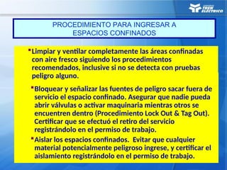 Bloquear y señalizar las fuentes de peligro sacar fuera de
servicio el espacio confinado. Asegurar que nadie pueda
abrir válvulas o activar maquinaria mientras otros se
encuentren dentro (Procedimiento Lock Out & Tag Out).
Certificar que se efectuó el retiro del servicio
registrándolo en el permiso de trabajo.
Aislar los espacios confinados. Evitar que cualquier
material potencialmente peligroso ingrese, y certificar el
aislamiento registrándolo en el permiso de trabajo.
Limpiar y ventilar completamente las áreas confinadas
con aire fresco siguiendo los procedimientos
recomendados, inclusive si no se detecta con pruebas
peligro alguno.
PROCEDIMIENTO PARA INGRESAR A
ESPACIOS CONFINADOS
 