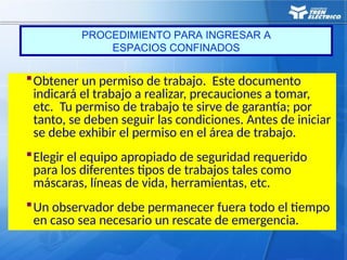 Obtener un permiso de trabajo. Este documento
indicará el trabajo a realizar, precauciones a tomar,
etc. Tu permiso de trabajo te sirve de garantía; por
tanto, se deben seguir las condiciones. Antes de iniciar
se debe exhibir el permiso en el área de trabajo.
Elegir el equipo apropiado de seguridad requerido
para los diferentes tipos de trabajos tales como
máscaras, líneas de vida, herramientas, etc.
Un observador debe permanecer fuera todo el tiempo
en caso sea necesario un rescate de emergencia.
PROCEDIMIENTO PARA INGRESAR A
ESPACIOS CONFINADOS
 