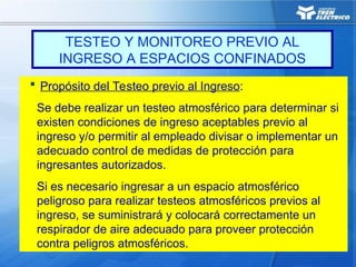 TESTEO Y MONITOREO PREVIO AL
INGRESO A ESPACIOS CONFINADOS
 Propósito del Testeo previo al Ingreso:
Se debe realizar un testeo atmosférico para determinar si
existen condiciones de ingreso aceptables previo al
ingreso y/o permitir al empleado divisar o implementar un
adecuado control de medidas de protección para
ingresantes autorizados.
Si es necesario ingresar a un espacio atmosférico
peligroso para realizar testeos atmosféricos previos al
ingreso, se suministrará y colocará correctamente un
respirador de aire adecuado para proveer protección
contra peligros atmosféricos.
 