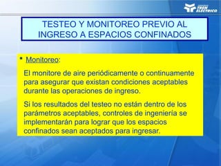  Monitoreo:
El monitore de aire periódicamente o continuamente
para asegurar que existan condiciones aceptables
durante las operaciones de ingreso.
Si los resultados del testeo no están dentro de los
parámetros aceptables, controles de ingeniería se
implementarán para lograr que los espacios
confinados sean aceptados para ingresar.
TESTEO Y MONITOREO PREVIO AL
INGRESO A ESPACIOS CONFINADOS
 