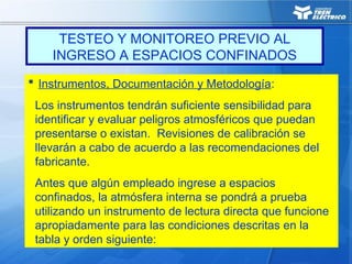  Instrumentos, Documentación y Metodología:
Los instrumentos tendrán suficiente sensibilidad para
identificar y evaluar peligros atmosféricos que puedan
presentarse o existan. Revisiones de calibración se
llevarán a cabo de acuerdo a las recomendaciones del
fabricante.
Antes que algún empleado ingrese a espacios
confinados, la atmósfera interna se pondrá a prueba
utilizando un instrumento de lectura directa que funcione
apropiadamente para las condiciones descritas en la
tabla y orden siguiente:
TESTEO Y MONITOREO PREVIO AL
INGRESO A ESPACIOS CONFINADOS
 