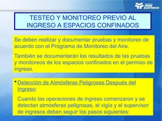 Se deben realizar y documentar pruebas y monitoreo de
acuerdo con el Programa de Monitoreo del Aire.
También se documentarán los resultados de las pruebas
y monitoreos de los espacios confinados en el permiso de
ingreso.
Detección de Atmósferas Peligrosas Después del
Ingreso:
Cuando las operaciones de ingreso comenzaron y se
detectan atmósferas peligrosas, el vigía y el supervisor
de ingresos deben seguir los pasos siguientes:
TESTEO Y MONITOREO PREVIO AL
INGRESO A ESPACIOS CONFINADOS
 