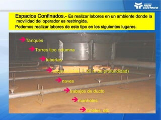 Espacios Confinados.- Es realizar labores en un ambiente donde la
movilidad del operador es restringida.
Podemos realizar labores de este tipo en los siguientes lugares.
Tanques
Torres tipo columna
tuberías
túneles, etc.
naves
trabajos de ducto
manholes
excavaciones (1.20 m de profundidad)
 