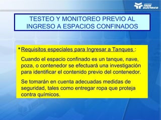 Requisitos especiales para Ingresar a Tanques :
Cuando el espacio confinado es un tanque, nave,
poza, o contenedor se efectuará una investigación
para identificar el contenido previo del contenedor.
Se tomarán en cuenta adecuadas medidas de
seguridad, tales como entregar ropa que proteja
contra químicos.
TESTEO Y MONITOREO PREVIO AL
INGRESO A ESPACIOS CONFINADOS
 