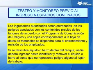 Los ingresantes autorizados serán entrenados en los
peligros asociados con los contenidos previos de los
tanques de acuerdo con el Programa de Comunicación
de Peligros y una copia correspondiente a la hoja de
datos de materiales se dispondrá para el entrenamiento y
revisión de los empleados.
Si se descubre líquido o barro dentro del tanque, nadie
deberá ingresar hasta identificar y remover el líquido o
barro al punto que no represente peligro alguno al lugar
de trabajo.
TESTEO Y MONITOREO PREVIO AL
INGRESO A ESPACIOS CONFINADOS
 