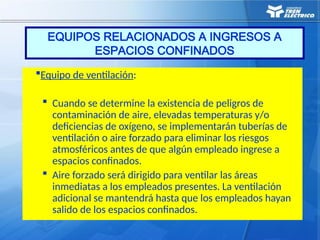 EQUIPOS RELACIONADOS A INGRESOS A
ESPACIOS CONFINADOS
Equipo de ventilación:
 Cuando se determine la existencia de peligros de
contaminación de aire, elevadas temperaturas y/o
deficiencias de oxígeno, se implementarán tuberías de
ventilación o aire forzado para eliminar los riesgos
atmosféricos antes de que algún empleado ingrese a
espacios confinados.
 Aire forzado será dirigido para ventilar las áreas
inmediatas a los empleados presentes. La ventilación
adicional se mantendrá hasta que los empleados hayan
salido de los espacios confinados.
 