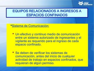Sistema de Comunicación:
 Un efectivo y continuo medio de comunicación
entre un sistema autorizado de ingresantes y el
vigilante es requerido para el ingreso de cada
espacio confinado.
 Se deben de verificar los sistemas de
comunicación, antes del inicio de cualquier
actividad de trabajo en espacios confinados, que
requieran de algún permiso.
EQUIPOS RELACIONADOS A INGRESOS A
ESPACIOS CONFINADOS
 