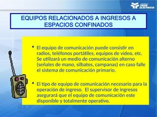  El equipo de comunicación puede consistir en
radios, teléfonos portátiles, equipos de video, etc.
Se utilizará un medio de comunicación alterno
(señales de mano, silbatos, campanas) en caso falle
el sistema de comunicación primario.
 El tipo de equipo de comunicación necesario para la
operación de ingreso. El supervisor de ingresos
asegurará que el equipo de comunicación este
disponible y totalmente operativo.
EQUIPOS RELACIONADOS A INGRESOS A
ESPACIOS CONFINADOS
 