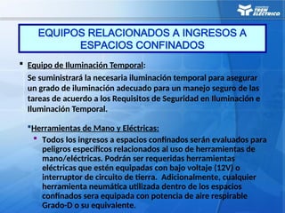  Equipo de Iluminación Temporal:
Se suministrará la necesaria iluminación temporal para asegurar
un grado de iluminación adecuado para un manejo seguro de las
tareas de acuerdo a los Requisitos de Seguridad en Iluminación e
Iluminación Temporal.
Herramientas de Mano y Eléctricas:
 Todos los ingresos a espacios confinados serán evaluados para
peligros específicos relacionados al uso de herramientas de
mano/eléctricas. Podrán ser requeridas herramientas
eléctricas que estén equipadas con bajo voltaje (12V) o
interruptor de circuito de tierra. Adicionalmente, cualquier
herramienta neumática utilizada dentro de los espacios
confinados sera equipada con potencia de aire respirable
Grado-D o su equivalente.
EQUIPOS RELACIONADOS A INGRESOS A
ESPACIOS CONFINADOS
 
