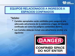 Señales:
 Carteles apropiados serán exhibidos para asegurar una
adecuada advertencia de la existencia y lugar del espacio
confinado así como los peligros contenidos dentro.
 Los Carteles deberán incluir una advertencia similar a la
siguiente:
EQUIPOS RELACIONADOS A INGRESOS A
ESPACIOS CONFINADOS
 