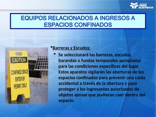 Barreras y Escudos:
 Se seleccionará las barreras, escudos,
barandas o fundas temporales apropiadas
para las condiciones específicas del lugar.
Estos aparatos vigilarán las aberturas de los
espacios confinados para prevenir una caída
accidental a través de la abertura y para
proteger a los ingresantes autorizados de
objetos ajenos que pudieran caer dentro del
espacio.
EQUIPOS RELACIONADOS A INGRESOS A
ESPACIOS CONFINADOS
 
