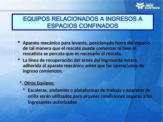  Aparato mecánico para levante, posicionado fuera del espacio
de tal manera que el rescate puede comenzar ni bien el
rescatista se percata que es necesario el rescate.
 La línea de recuperación del arnés del ingresante estará
adherida al aparato mecánico antes que las operaciones de
ingreso comiencen.
. Otros Equipos:
 Escaleras, andamios o plataformas de trabajo y aparatos de
orilla serán utilizados para proveer condiciones seguras a los
ingresantes autorizados
EQUIPOS RELACIONADOS A INGRESOS A
ESPACIOS CONFINADOS
 