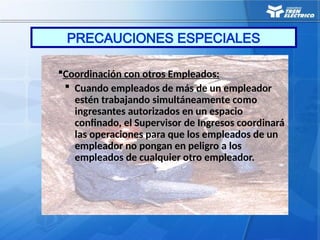 PRECAUCIONES ESPECIALES
Coordinación con otros Empleados:
 Cuando empleados de más de un empleador
estén trabajando simultáneamente como
ingresantes autorizados en un espacio
confinado, el Supervisor de Ingresos coordinará
las operaciones para que los empleados de un
empleador no pongan en peligro a los
empleados de cualquier otro empleador.
 
