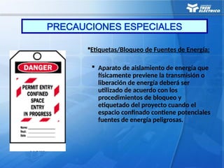 Etiquetas/Bloqueo de Fuentes de Energía:
 Aparato de aislamiento de energía que
físicamente previene la transmisión o
liberación de energía deberá ser
utilizado de acuerdo con los
procedimientos de bloqueo y
etiquetado del proyecto cuando el
espacio confinado contiene potenciales
fuentes de energía peligrosas.
PRECAUCIONES ESPECIALES
 