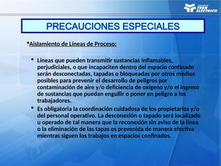 Aislamiento de Líneas de Proceso:
 Líneas que pueden transmitir sustancias inflamables,
perjudiciales, o que incapaciten dentro del espacio confinado
serán desconectadas, tapadas o bloqueadas por otros medios
posibles para prevenir el desarrollo de peligros por
contaminación de aire y/o deficiencia de oxígeno y/o el ingreso
de sustancias que puedan engullir o poner en peligro a los
trabajadores.
 Es obligatoria la coordinación cuidadosa de los propietarios y/o
del personal operativo. La desconexión o tapado será localizado
u operado de tal manera que la reconexión sin aviso de la línea
o la eliminación de las tapas es prevenida de manera efectiva
mientras siguen los trabajos en espacios confinados.
PRECAUCIONES ESPECIALES
 