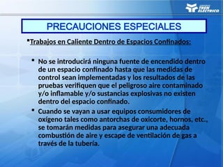 Trabajos en Caliente Dentro de Espacios Confinados:
 No se introducirá ninguna fuente de encendido dentro
de un espacio confinado hasta que las medidas de
control sean implementadas y los resultados de las
pruebas verifiquen que el peligroso aire contaminado
y/o inflamable y/o sustancias explosivas no existen
dentro del espacio confinado.
 Cuando se vayan a usar equipos consumidores de
oxígeno tales como antorchas de oxicorte, hornos, etc.,
se tomarán medidas para asegurar una adecuada
combustión de aire y escape de ventilación de gas a
través de la tubería.
PRECAUCIONES ESPECIALES
 