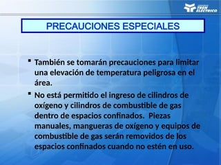  También se tomarán precauciones para limitar
una elevación de temperatura peligrosa en el
área.
 No está permitido el ingreso de cilindros de
oxígeno y cilindros de combustible de gas
dentro de espacios confinados. Piezas
manuales, mangueras de oxígeno y equipos de
combustible de gas serán removidos de los
espacios confinados cuando no estén en uso.
PRECAUCIONES ESPECIALES
 