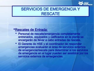 SERVICIOS DE EMERGENCIA Y
RESCATE
Rescates de Entrada:
 Personal de rescate/emergencia completamente
entrenados, equipados y calificados en la planta se
encargarán de llevar a cabo entradas de rescate.
 El Gerente de HSE y el coordinador de responder
emergencias evaluarán el área de servicios externos
de emergencia/rescate para determinar si los servicios
de emergencia en el lugar pueden ser asistidos por los
servicios externos de emergencias.
 