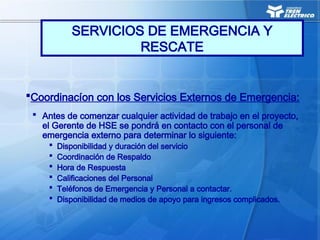 Coordinacíon con los Servicios Externos de Emergencia:
 Antes de comenzar cualquier actividad de trabajo en el proyecto,
el Gerente de HSE se pondrá en contacto con el personal de
emergencia externo para determinar lo siguiente:
 Disponibilidad y duración del servicio
 Coordinación de Respaldo
 Hora de Respuesta
 Calificaciones del Personal
 Teléfonos de Emergencia y Personal a contactar.
 Disponibilidad de medios de apoyo para ingresos complicados.
SERVICIOS DE EMERGENCIA Y
RESCATE
 