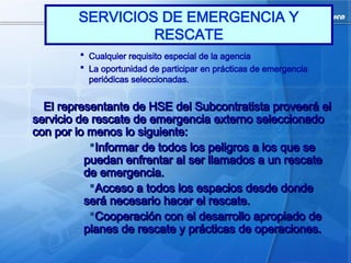  Cualquier requisito especial de la agencia
 La oportunidad de participar en prácticas de emergencia
periódicas seleccionadas.
El representante de HSE del Subcontratista proveerá el
El representante de HSE del Subcontratista proveerá el
servicio de rescate de emergencia externo seleccionado
servicio de rescate de emergencia externo seleccionado
con por lo menos lo siguiente:
con por lo menos lo siguiente:
Informar de todos los peligros a los que se
Informar de todos los peligros a los que se
puedan enfrentar al ser llamados a un rescate
puedan enfrentar al ser llamados a un rescate
de emergencia.
de emergencia.
Acceso a todos los espacios desde donde
Acceso a todos los espacios desde donde
será necesario hacer el rescate.
será necesario hacer el rescate.
Cooperación con el desarrollo apropiado de
Cooperación con el desarrollo apropiado de
planes de rescate y prácticas de operaciones.
planes de rescate y prácticas de operaciones.
SERVICIOS DE EMERGENCIA Y
RESCATE
 