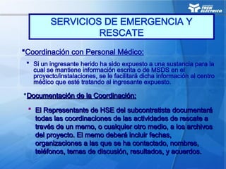 Coordinación con Personal Médico:
 Si un ingresante herido ha sido expuesto a una sustancia para la
cual se mantiene información escrita o de MSDS en el
proyecto/instalaciones, se le facilitará dicha información al centro
médico que esté tratando al ingresante expuesto.
Documentación de la Coordinación:
Documentación de la Coordinación:
 El Representante de HSE del subcontratista documentará
El Representante de HSE del subcontratista documentará
todas las coordinaciones de las actividades de rescate a
todas las coordinaciones de las actividades de rescate a
través de un memo, o cualquier otro medio, a los archivos
través de un memo, o cualquier otro medio, a los archivos
del proyecto. El memo deberá incluir fechas,
del proyecto. El memo deberá incluir fechas,
organizaciones a las que se ha contactado, nombres,
organizaciones a las que se ha contactado, nombres,
teléfonos, temas de discusión, resultados, y acuerdos.
teléfonos, temas de discusión, resultados, y acuerdos.
SERVICIOS DE EMERGENCIA Y
RESCATE
 