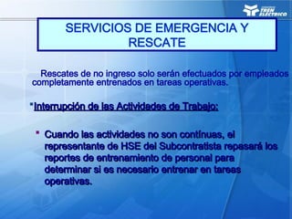 Rescates de no ingreso solo serán efectuados por empleados
completamente entrenados en tareas operativas.
Interrupción de las Actividades de Trabajo:
Interrupción de las Actividades de Trabajo:
 Cuando las actividades no son contínuas, el
Cuando las actividades no son contínuas, el
representante de HSE del Subcontratista repasará los
representante de HSE del Subcontratista repasará los
reportes de entrenamiento de personal para
reportes de entrenamiento de personal para
determinar si es necesario entrenar en tareas
determinar si es necesario entrenar en tareas
operativas.
operativas.
SERVICIOS DE EMERGENCIA Y
RESCATE
 