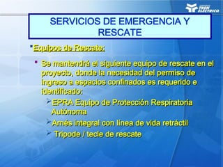 Equipos de Rescate:
Equipos de Rescate:
 Se mantendrá el siguiente equipo de rescate en el
Se mantendrá el siguiente equipo de rescate en el
proyecto, donde la necesidad del permiso de
proyecto, donde la necesidad del permiso de
ingreso a espacios confinados es requerido e
ingreso a espacios confinados es requerido e
identificado:
identificado:
EPRA Equipo de Protección Respiratoria
EPRA Equipo de Protección Respiratoria
Autónoma
Autónoma
Arnés integral con línea de vida retráctil
Arnés integral con línea de vida retráctil
 Tripode / tecle de rescate
Tripode / tecle de rescate
SERVICIOS DE EMERGENCIA Y
RESCATE
 