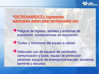 Adecuado uso de equipos de ventilación,
comunicación y luces; equipo de protección
personal; equipos de emergencia/rescate, escaleras,
barreras y escudos.
Peligros de ingreso, señales y síntomas de
exposición, consecuencias de exposición.
ENTRENAMIENTO- Ingresantes
autorizados deben estar familiarizados con:
Testeo y monitoreo del equipo a utilizar.
 