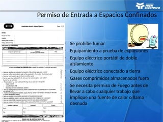 89
Permiso de Entrada a Espacios Confinados
• Se prohíbe fumar
• Equipamiento a prueba de explosiones
• Equipo eléctrico portátil de doble
aislamiento
• Equipo eléctrico conectado a tierra
• Gases comprimidos almacenados fuera
• Se necesita permiso de Fuego antes de
llevar a cabo cualquier trabajo que
implique una fuente de calor o llama
desnuda
 