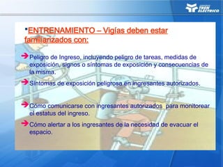 Peligro de Ingreso, incluyendo peligro de tareas, medidas de
exposición, signos o síntomas de exposición y consecuencias de
la misma.
Síntomas de exposición peligrosa en ingresantes autorizados.
Cómo comunicarse con ingresantes autorizados para monitorear
el estatus del ingreso.
Cómo alertar a los ingresantes de la necesidad de evacuar el
espacio.
ENTRENAMIENTO – Vigías deben estar
familiarizados con:
 
