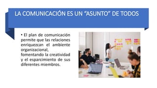 LA COMUNICACIÓN ES UN “ASUNTO” DE TODOS
• El plan de comunicación
permite que las relaciones
enriquezcan el ambiente
organizacional,
fomentando la creatividad
y el esparcimiento de sus
diferentes miembros.
 