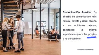 Comunicación Asertiva: Es
el estilo de comunicación más
natural, directo y claro; abierto
a las opiniones ajenas,
generando la misma
importancia que a las propias
y no un conflicto.
#comunicacioneneltrabajo
 