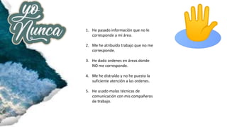 1. He pasado información que no le
corresponde a mi área.
2. Me he atribuido trabajo que no me
corresponde.
3. He dado ordenes en áreas donde
NO me corresponde.
4. Me he distraído y no he puesto la
suficiente atención a las ordenes.
5. He usado malas técnicas de
comunicación con mis compañeros
de trabajo.
 