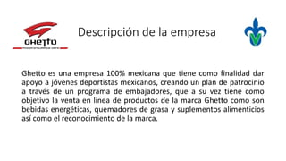 Descripción de la empresa
Ghetto es una empresa 100% mexicana que tiene como finalidad dar
apoyo a jóvenes deportistas mexicanos, creando un plan de patrocinio
a través de un programa de embajadores, que a su vez tiene como
objetivo la venta en línea de productos de la marca Ghetto como son
bebidas energéticas, quemadores de grasa y suplementos alimenticios
así como el reconocimiento de la marca.
 
