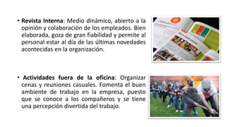 • Revista Interna: Medio dinámico, abierto a la
opinión y colaboración de los empleados. Bien
elaborada, goza de gran fiabilidad y permite al
personal estar al día de las últimas novedades
acontecidas en la organización.
• Actividades fuera de la oficina: Organizar
cenas y reuniones casuales. Fomenta el buen
ambiente de trabajo en la empresa, puesto
que se conoce a los compañeros y se tiene
una percepción divertida del trabajo.
 