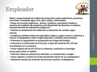 Empleador
• Dotar a requerimiento de medios de protección contra radiaciones, presiones
anormales, humedad, agua, frío, calor, caídas y electricidad.
• • Dotar de servicios higiénicos , duchas, casilleros, consultorio médico y
servicios de medicina de empresas y de disposición de desechos y residuos,
almacenamiento de substancias peligrosas.
• • Realizar la señalización de ambientes y colocación de carteles según
• normas
• • Establecer comités mixtos de seguridad e higiene, según normas e informar e
instruir a trabajadores sobre riesgos laborales y medidas de prevención
• • Promover la capacitación en prevención de riesgos del trabajo
• • Comunicar a la Dirección de H.S.O.y.B. y Cajas de Salud los AT y EP que
• se produzcan en su empresa
• • Llevar registro de los AT y EP en su industria, analizarlos e investigar
• causas para evitar se repitan
• • Informar sobre las substancias utilizadas, su composición y riesgos
• • Llevar registro y archivo de la documentación clínica de sus trabajadores
• • Mantener puestos de atención de primeros auxilios a trabajadores.
ainso.bolivia@gmail.com
 